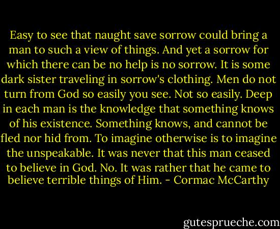 Easy to see that naught save sorrow could bring a man to such a view of things. And yet a sorrow for which there can be no help is no sorrow. It is some dark sister traveling in sorrow's clothing. Men do not turn from God so easily you see. Not so easily. Deep in each man is the knowledge that something knows of his existence. Something knows, and cannot be fled nor hid from. To imagine otherwise is to imagine the unspeakable. It was never that this man ceased to believe in God. No. It was rather that he came to believe terrible things of Him. - Cormac McCarthy
