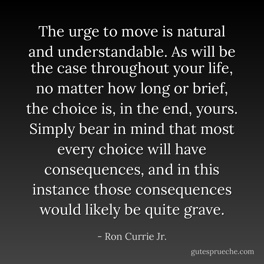 The urge to move is natural and understandable. As will be the case throughout your life, no matter how long or brief, the choice is, in the end, yours. Simply bear in mind that most every choice will have consequences, and in this instance those consequences would likely be quite grave. - Ron Currie Jr.