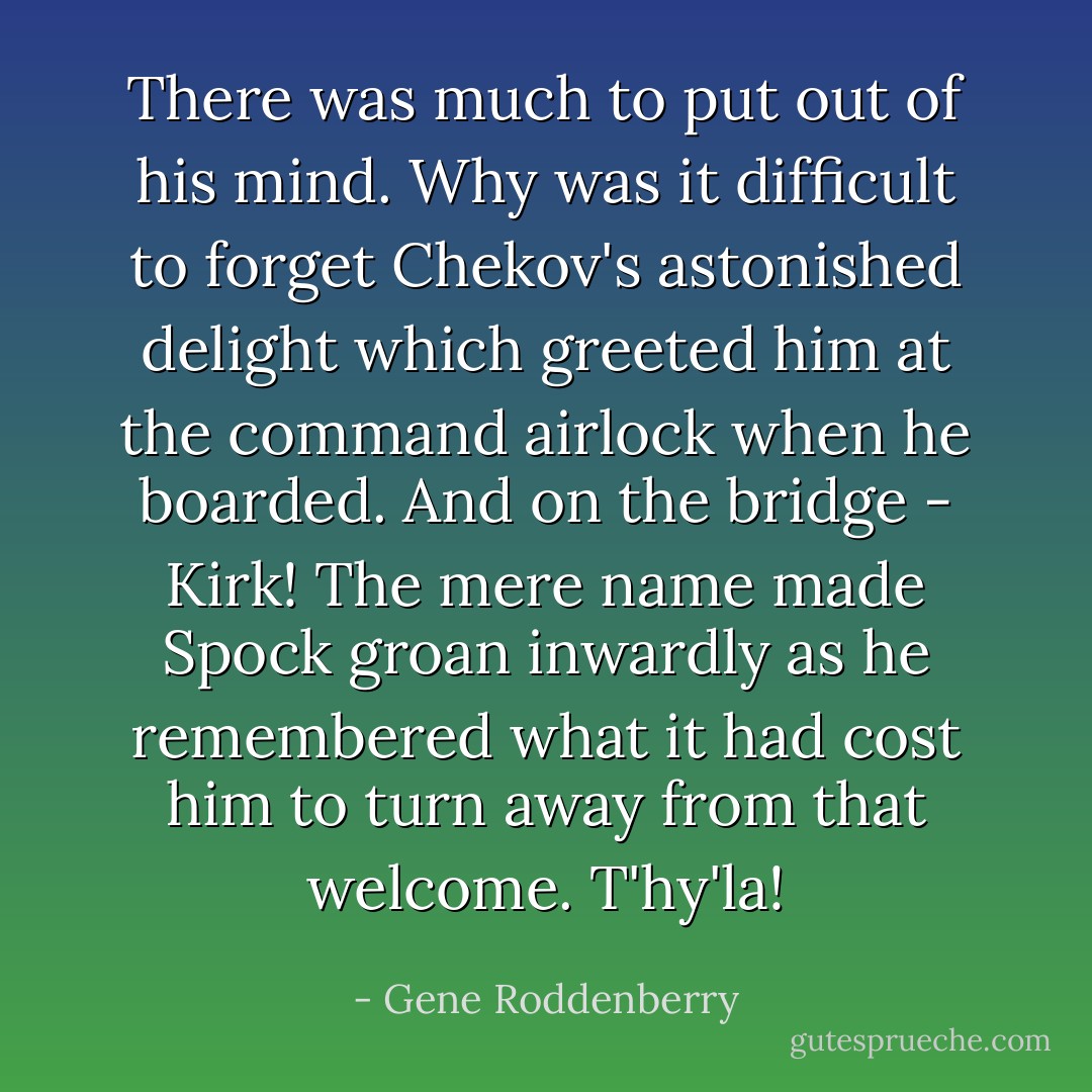 There was much to put out of his mind. Why was it difficult to forget Chekov's astonished delight which greeted him at the command airlock when he boarded. And on the bridge - Kirk! The mere name made Spock groan inwardly as he remembered what it had cost him to turn away from that welcome. T'hy'la! - Gene Roddenberry