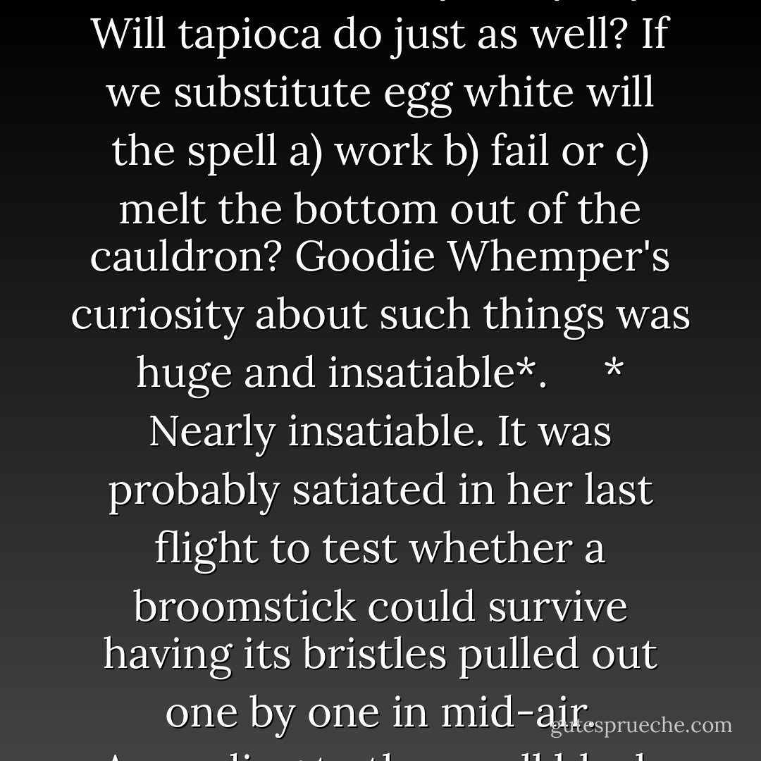 Someone has to do it. It's all very well calling for eye of newt, but do you mean Common, Spotted or Great Crested? Which eye, anyway? Will tapioca do just as well? If we substitute egg white will the spell a) work b) fail or c) melt the bottom out of the cauldron? Goodie Whemper's curiosity about such things was huge and insatiable*.<br /><br /> <br /><br />* Nearly insatiable. It was probably satiated in her last flight to test whether a broomstick could survive having its bristles pulled out one by one in mid-air. According to the small black raven she had trained as a flight recorder, the answer was almost certainly no. - Terry Pratchett