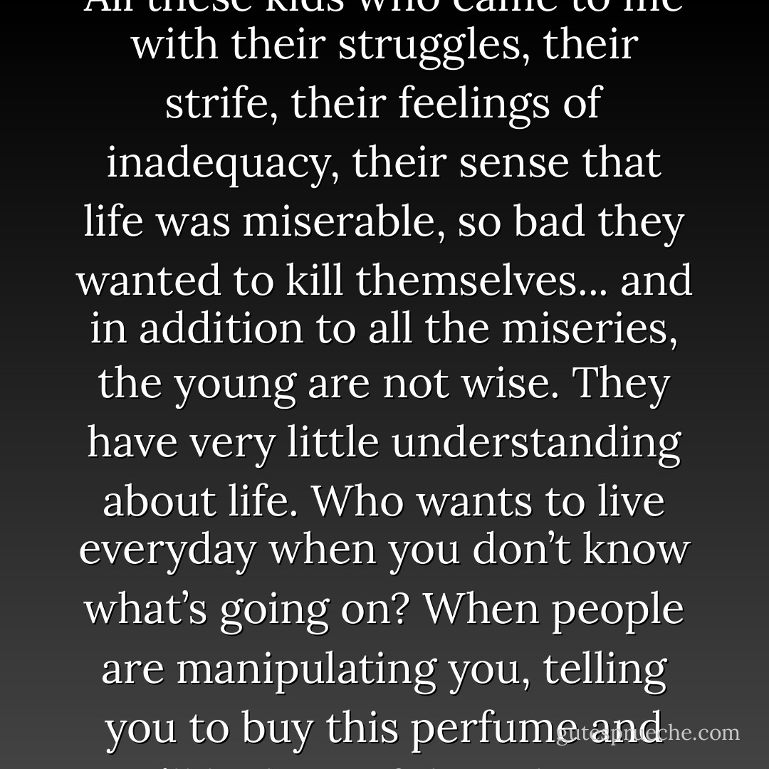 All this emphasis on youth - I don’t buy it. Listen, I know what a misery being young can be, so don’t tell me it’s so great. All these kids who came to me with their struggles, their strife, their feelings of inadequacy, their sense that life was miserable, so bad they wanted to kill themselves... and in addition to all the miseries, the young are not wise. They have very little understanding about life. Who wants to live everyday when you don’t know what’s going on? When people are manipulating you, telling you to buy this perfume and you’ll be beautiful, or this pair of jeans and you’ll be sexy - and you believe them! It’s such nonsense. - Morrie Schwartz