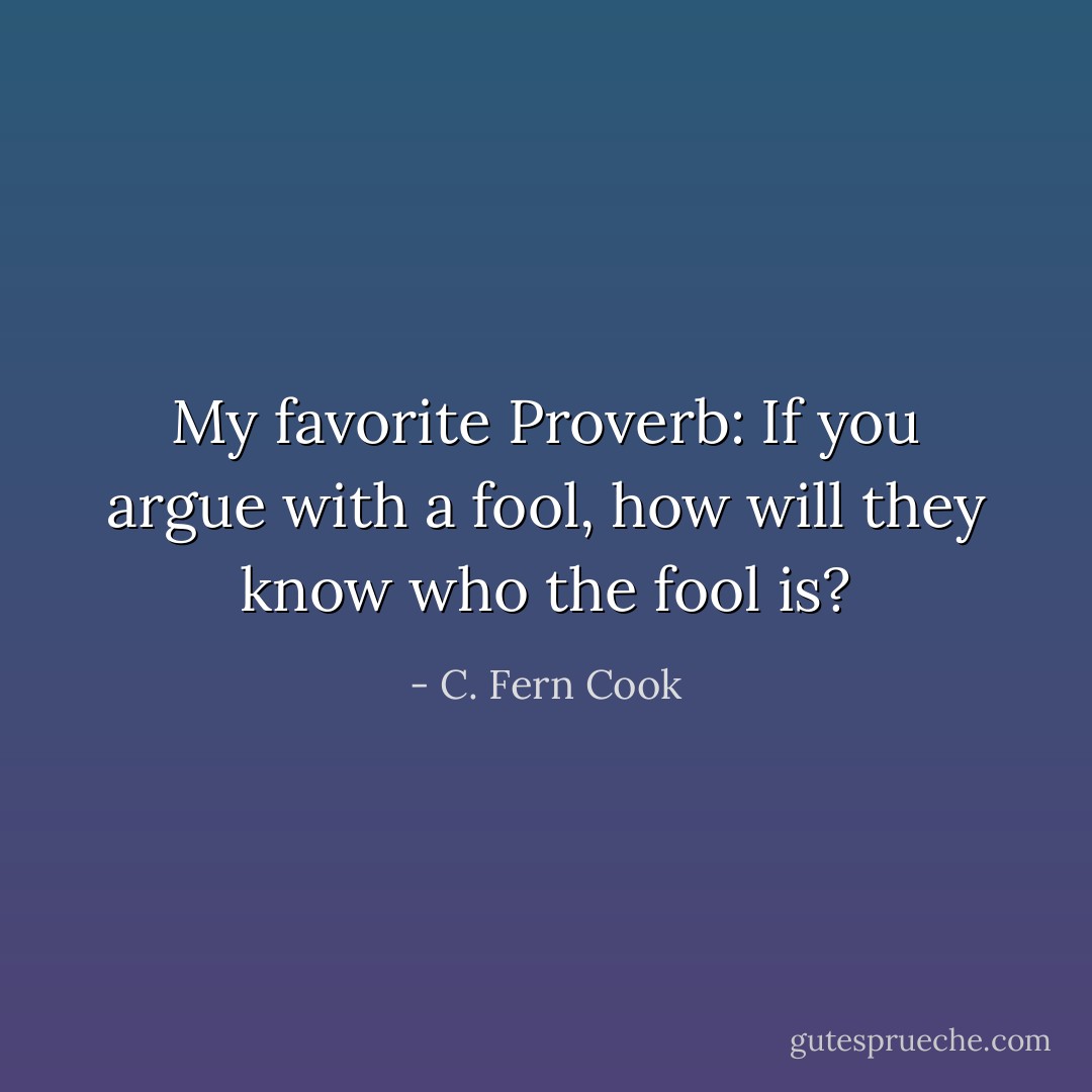 My favorite Proverb: If you argue with a fool, how will they know who the fool is? - C. Fern Cook