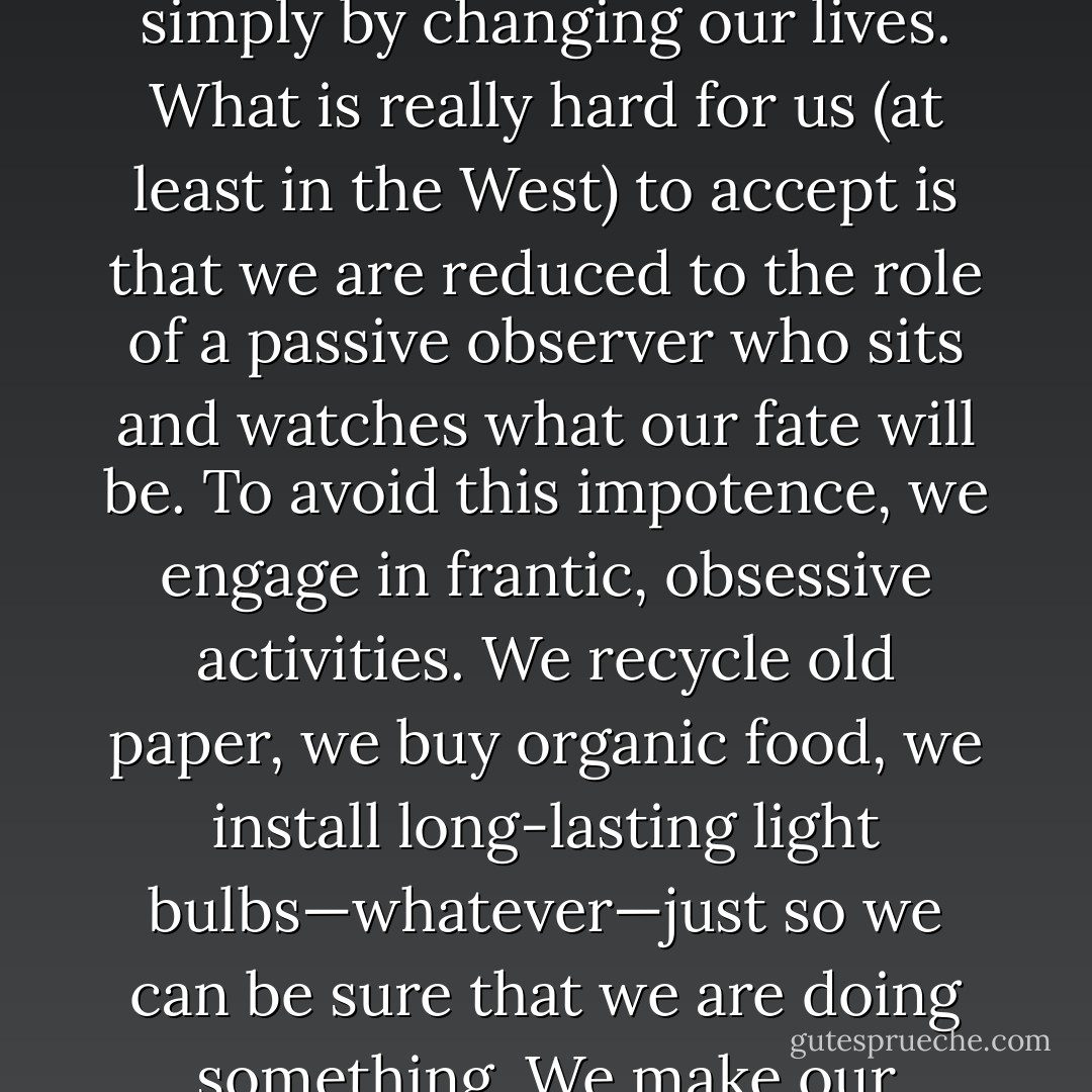 [T]his readiness to assume the guilt for the threats to our environment is deceptively reassuring: We like to be guilty since, if we are guilty, it all depends on us. We pull the strings of the catastrophe, so we can also save ourselves simply by changing our lives. What is really hard for us (at least in the West) to accept is that we are reduced to the role of a passive observer who sits and watches what our fate will be. To avoid this impotence, we engage in frantic, obsessive activities. We recycle old paper, we buy organic food, we install long-lasting light bulbs—whatever—just so we can be sure that we are doing something. We make our individual contribution like the soccer fan who supports his team in front of a TV screen at home, shouting and jumping from his seat, in the belief that this will somehow influence the game's outcome. - Slavoj Žižek