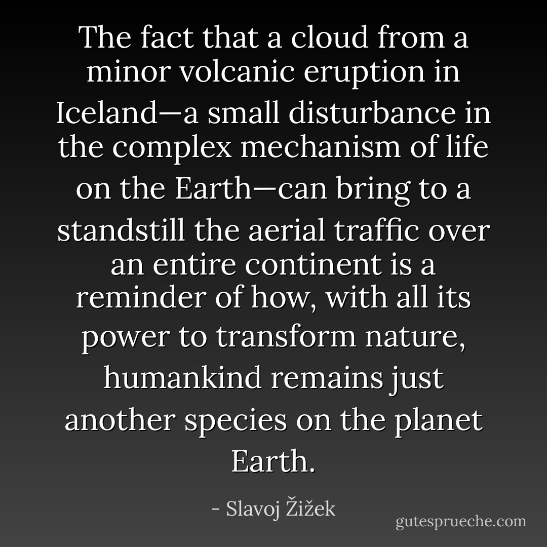 The fact that a cloud from a minor volcanic eruption in Iceland—a small disturbance in the complex mechanism of life on the Earth—can bring to a standstill the aerial traffic over an entire continent is a reminder of how, with all its power to transform nature, humankind remains just another species on the planet Earth. - Slavoj Žižek
