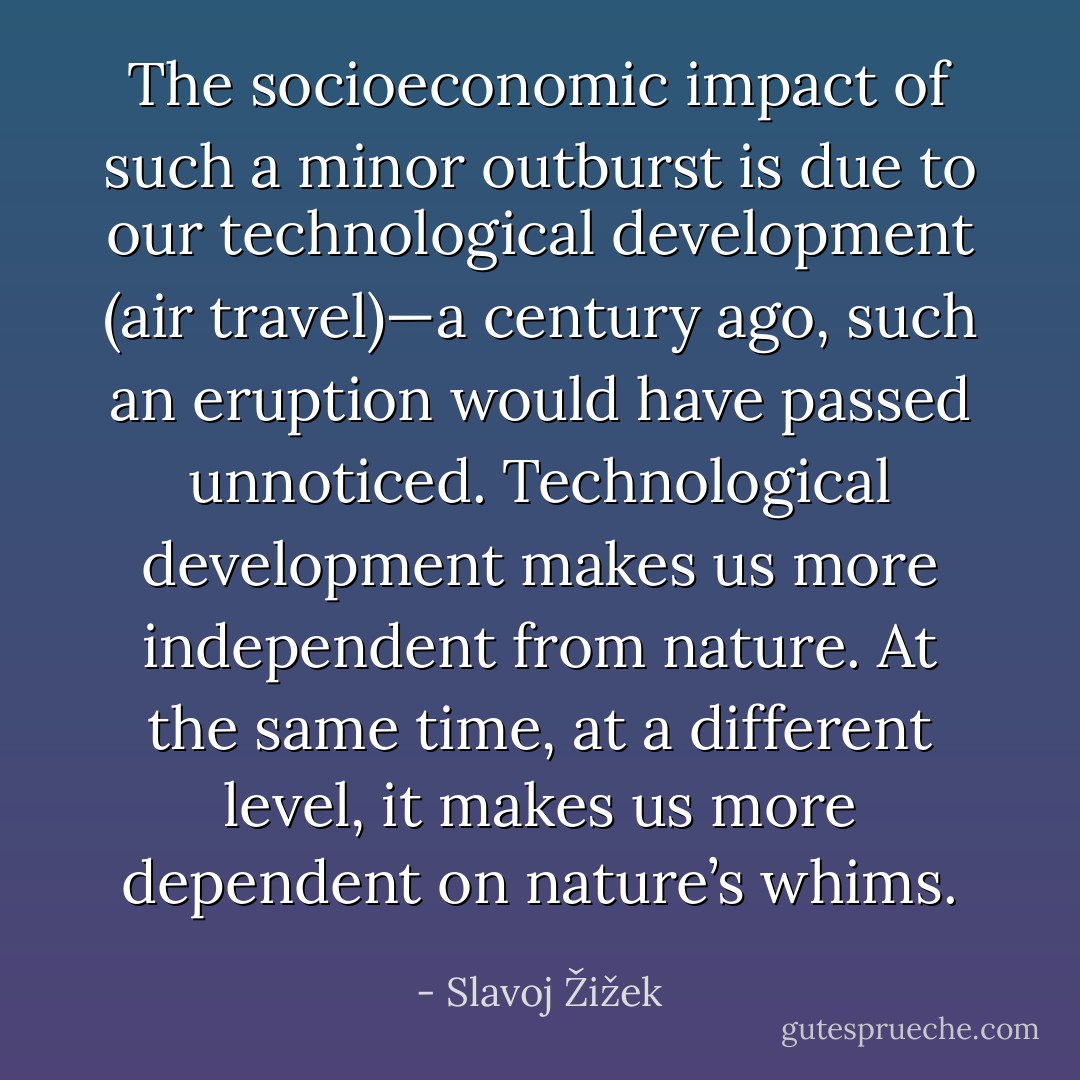 The socioeconomic impact of such a minor outburst is due to our technological development (air travel)—a century ago, such an eruption would have passed unnoticed. Technological development makes us more independent from nature. At the same time, at a different level, it makes us more dependent on nature’s whims. - Slavoj Žižek