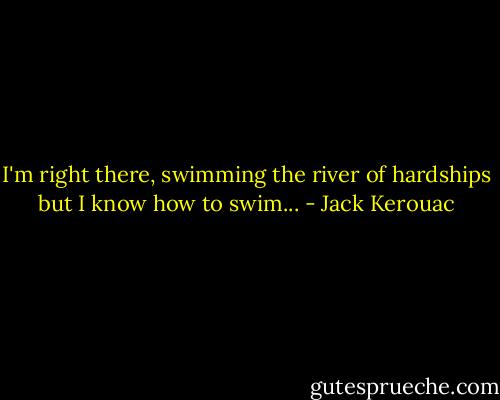 I'm right there, swimming the river of hardships but I know how to swim... - Jack Kerouac