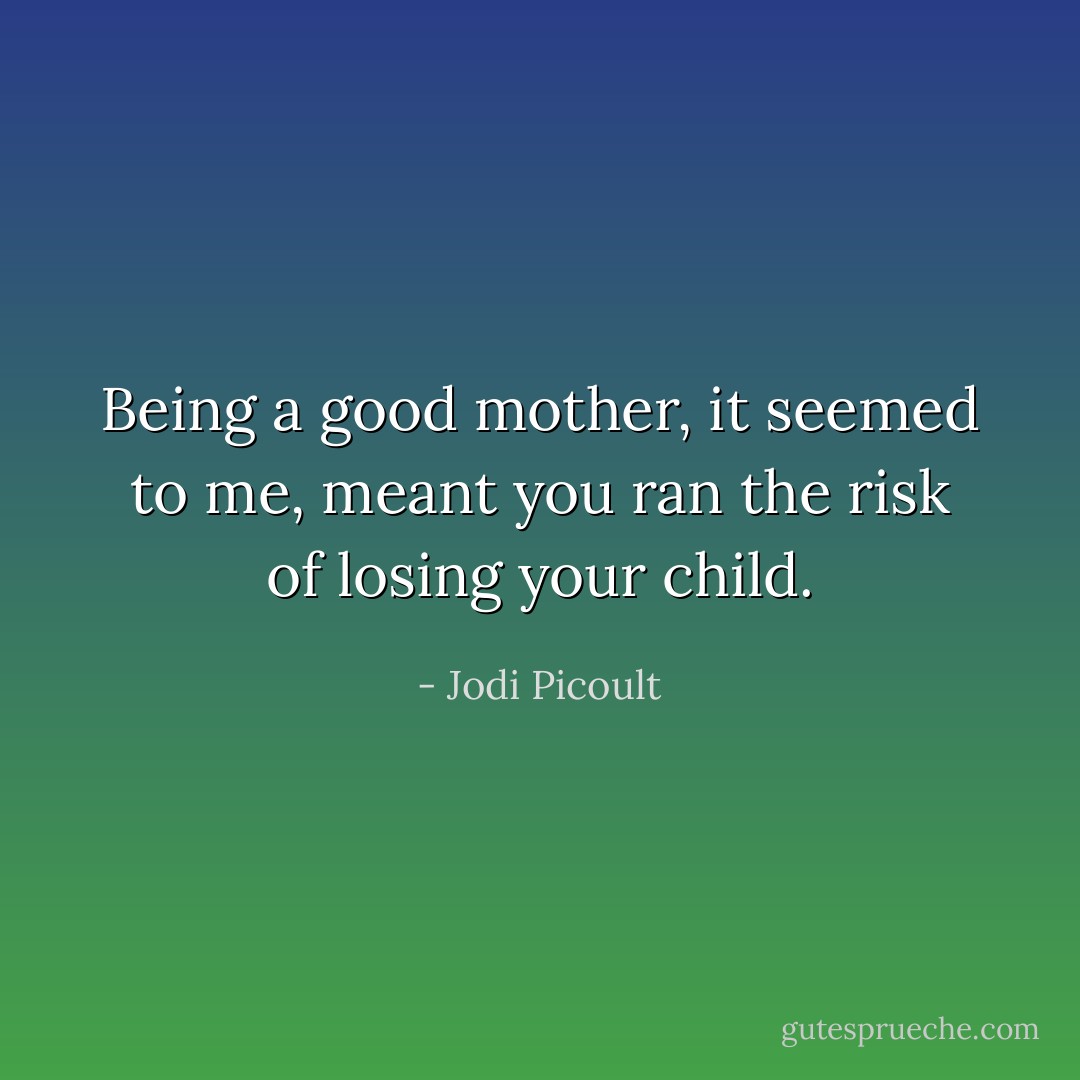 Being a good mother, it seemed to me, meant you ran the risk of losing your child. - Jodi Picoult