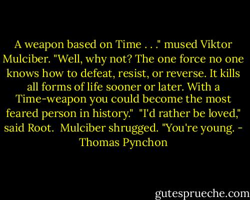 A weapon based on Time . . ." mused Viktor Mulciber. "Well, why not? The one force no one knows how to defeat, resist, or reverse. It kills all forms of life sooner or later. With a Time-weapon you could become the most feared person in history."<br /> "I'd rather be loved," said Root.<br /> Mulciber shrugged. "You're young. - Thomas Pynchon