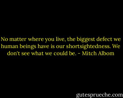 No matter where you live, the biggest defect we human beings have is our shortsightedness. We don't see what we could be. - Mitch Albom