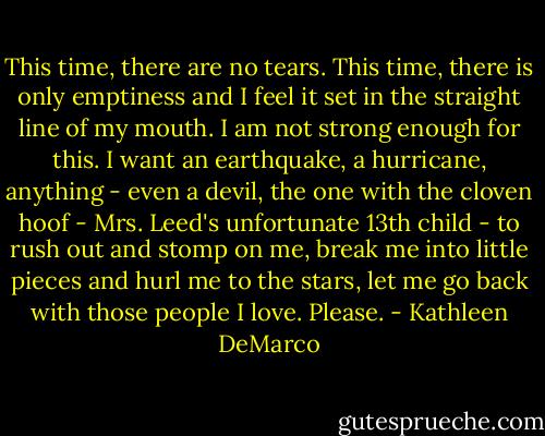 This time, there are no tears. This time, there is only emptiness and I feel it set in the straight line of my mouth. I am not strong enough for this. I want an earthquake, a hurricane, anything - even a devil, the one with the cloven hoof - Mrs. Leed's unfortunate 13th child - to rush out and stomp on me, break me into little pieces and hurl me to the stars, let me go back with those people I love. Please. - Kathleen DeMarco