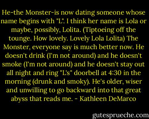 He-the Monster-is now dating someone whose name begins with "L". I think her name is Lola or maybe, possibly, Lolita. (Tiptoeing off the tounge. How lovely. Lovely Lola Lolita) The Monster, everyone say is much better now. He doesn't drink (I'm not around) and he doesn't smoke (I'm not around) and he doesn't stay out all night and ring "L's" doorbell at 4:30 in the morning (drunk and smoky). He's older, wiser and unwilling to go backward into that great abyss that reads me. - Kathleen DeMarco