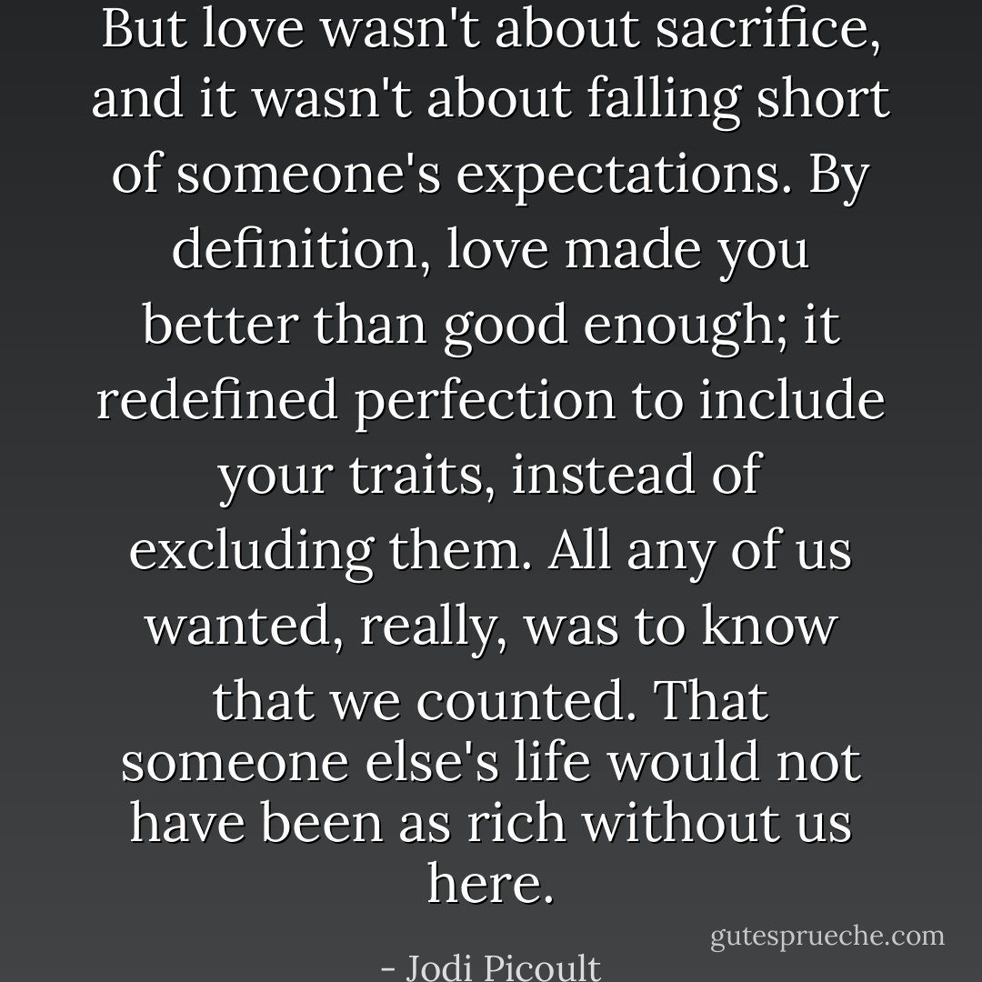 But love wasn't about sacrifice, and it wasn't about falling short of someone's expectations. By definition, love made you better than good enough; it redefined perfection to include your traits, instead of excluding them. All any of us wanted, really, was to know that we counted. That someone else's life would not have been as rich without us here. - Jodi Picoult