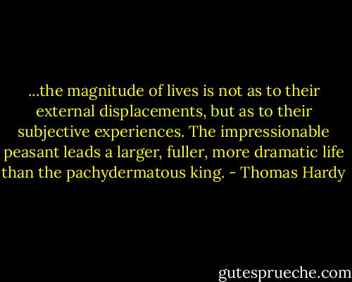 ...the magnitude of lives is not as to their external displacements, but as to their subjective experiences. The impressionable peasant leads a larger, fuller, more dramatic life than the pachydermatous king. - Thomas Hardy