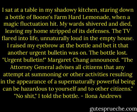 I sat at a table in my shadowy kitchen, staring down a bottle of Boone's Farm<br />Hard Lemonade, when a magic fluctuation hit. My wards shivered and died, leaving my home stripped of its defenses. The TV flared into life, unnaturally loud in the empty house.<br />I raised my eyebrow at the bottle and bet it that another urgent bulletin was on.<br />The bottle lost.<br />"Urgent bulletin!" Margaret Chang announced. "The Attorney General advises all citizens that any attempt at summoning or other activities resulting in the appearance of a supernaturally powerful being can be hazardous to yourself and to other citizens."<br />"No shit," I told the bottle. - Ilona Andrews