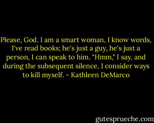 Please, God. I am a smart woman, I know words, I've read books; he's just a guy, he's just a person, I can speak to him. "Hmm," I say, and during the subsequent silence, I consider ways to kill myself. - Kathleen DeMarco