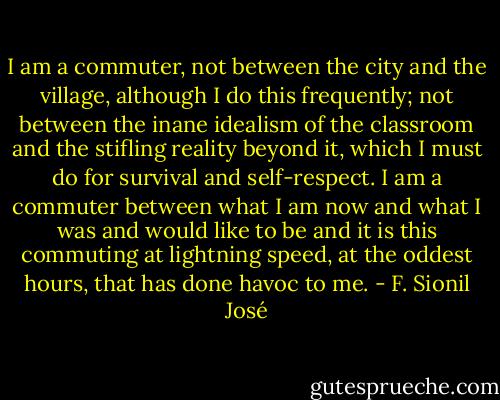 I am a commuter, not between the city and the village, although I do this frequently; not between the inane idealism of the classroom and the stifling reality beyond it, which I must do for survival and self-respect. I am a commuter between what I am now and what I was and would like to be and it is this commuting at lightning speed, at the oddest hours, that has done havoc to me. - F. Sionil José
