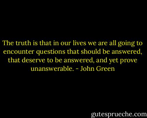 The truth is that in our lives we are all going to encounter questions that should be answered, that deserve to be answered, and yet prove unanswerable. - John Green