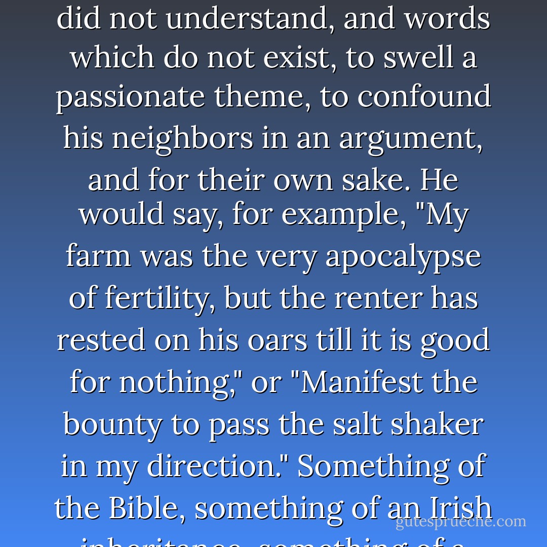 For Alwyn's grandfather, who was known as "the greatest talker in the country," used words which no one else understood, words which he did not understand, and words which do not exist, to swell a passionate theme, to confound his neighbors in an argument, and for their own sake. He would say, for example, "My farm was the very apocalypse of fertility, but the renter has rested on his oars till it is good for nothing," or "Manifest the bounty to pass the salt shaker in my direction." Something of the Bible, something of an Irish inheritance, something of a liar's anxiety, made of his most ordinary remark a strange and wearisome oratory. - Glenway Wescott