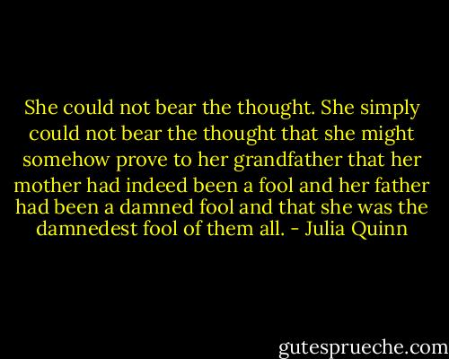 She could not bear the thought. She simply could not bear the thought that she might somehow prove to her grandfather that her mother had indeed been a fool and her father had been a damned fool and that she was the damnedest fool of them all. - Julia Quinn