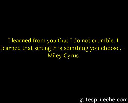 I learned from you that I do not crumble. I learned that strength is somthing you choose. - Miley Cyrus