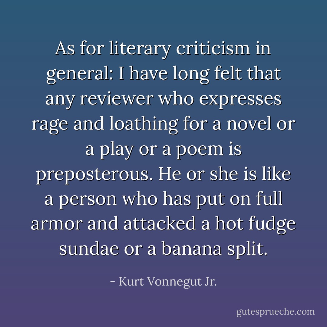 As for literary criticism in general: I have long felt that any reviewer who expresses rage and loathing for a novel or a play or a poem is preposterous. He or she is like a person who has put on full armor and attacked a hot fudge sundae or a banana split. - Kurt Vonnegut Jr.