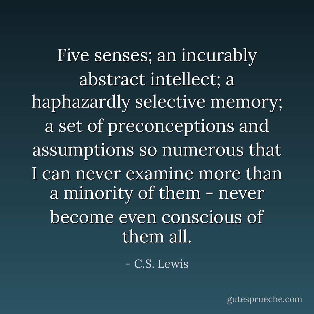 Five senses; an incurably abstract intellect; a haphazardly selective memory; a set of preconceptions and assumptions so numerous that I can never examine more than a minority of them - never become even conscious of them all. - C.S. Lewis