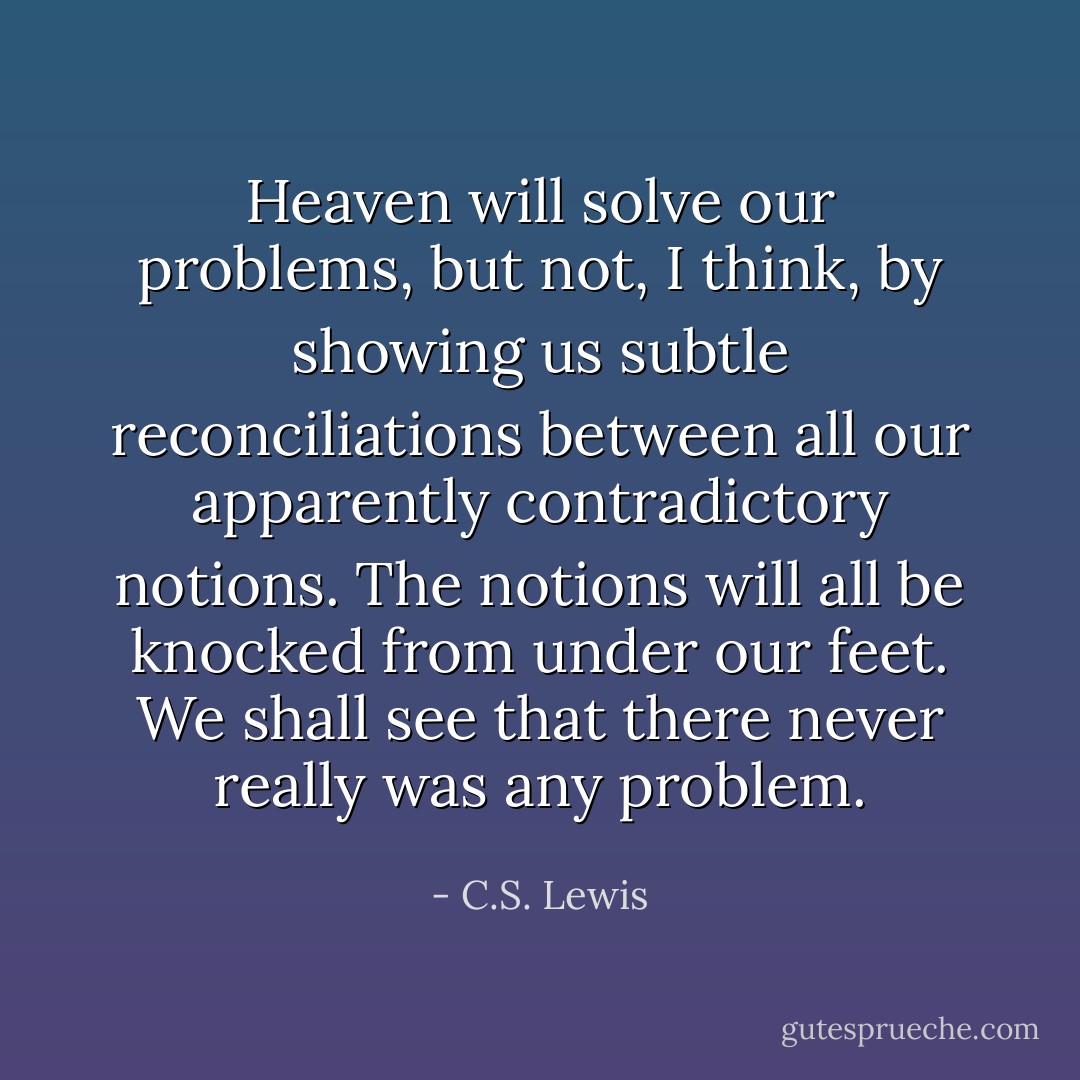 Heaven will solve our problems, but not, I think, by showing us subtle reconciliations between all our apparently contradictory notions. The notions will all be knocked from under our feet. We shall see that there never really was any problem. - C.S. Lewis
