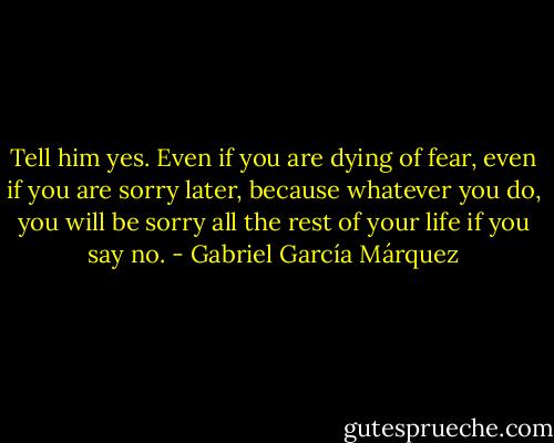 Tell him yes. Even if you are dying of fear, even if you are sorry later, because whatever you do, you will be sorry all the rest of your life if you say no. - Gabriel García Márquez
