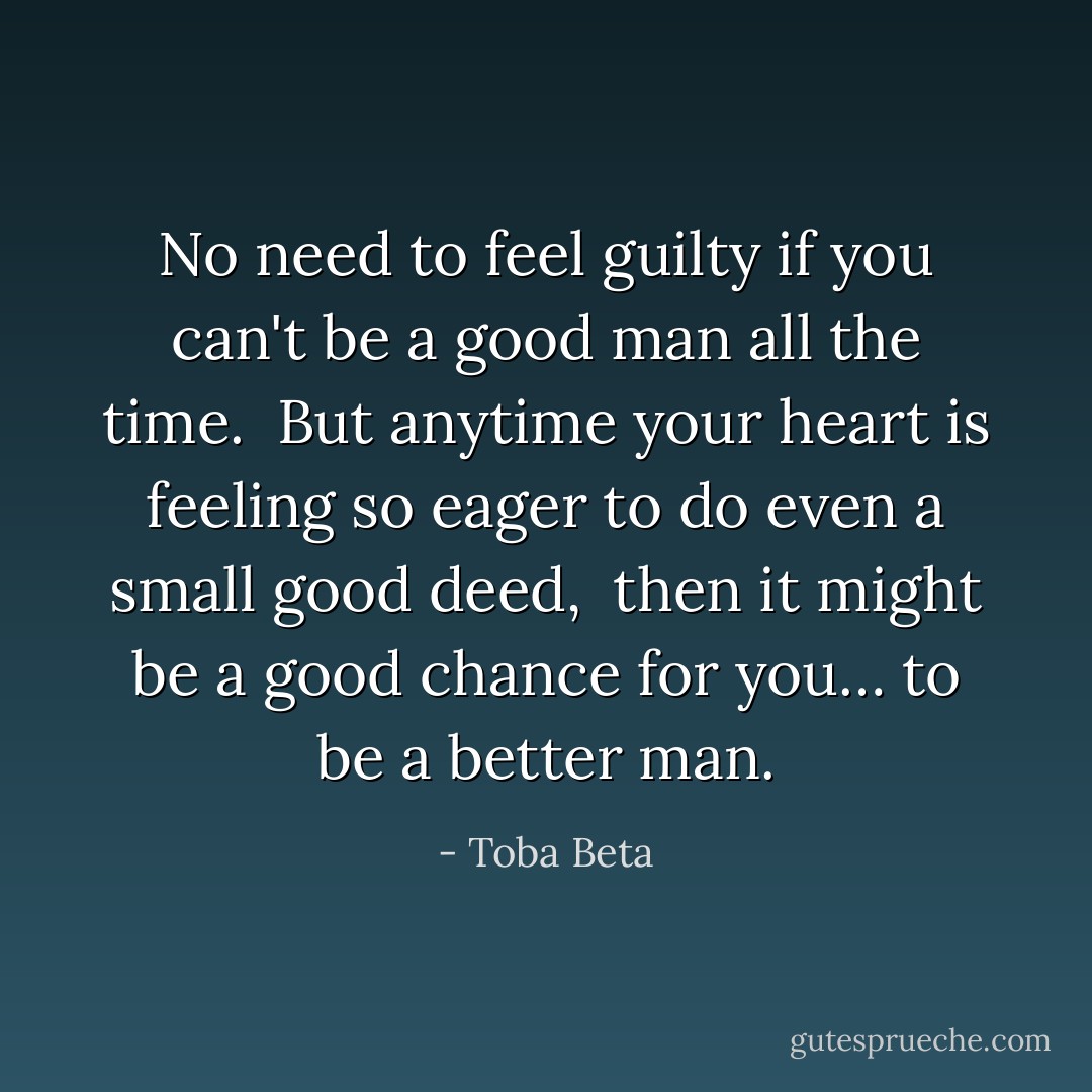 No need to feel guilty if you can't be a good man all the time. <br />But anytime your heart is feeling so eager to do even a small good deed, <br />then it might be a good chance for you…<br />to be a better man. - Toba Beta