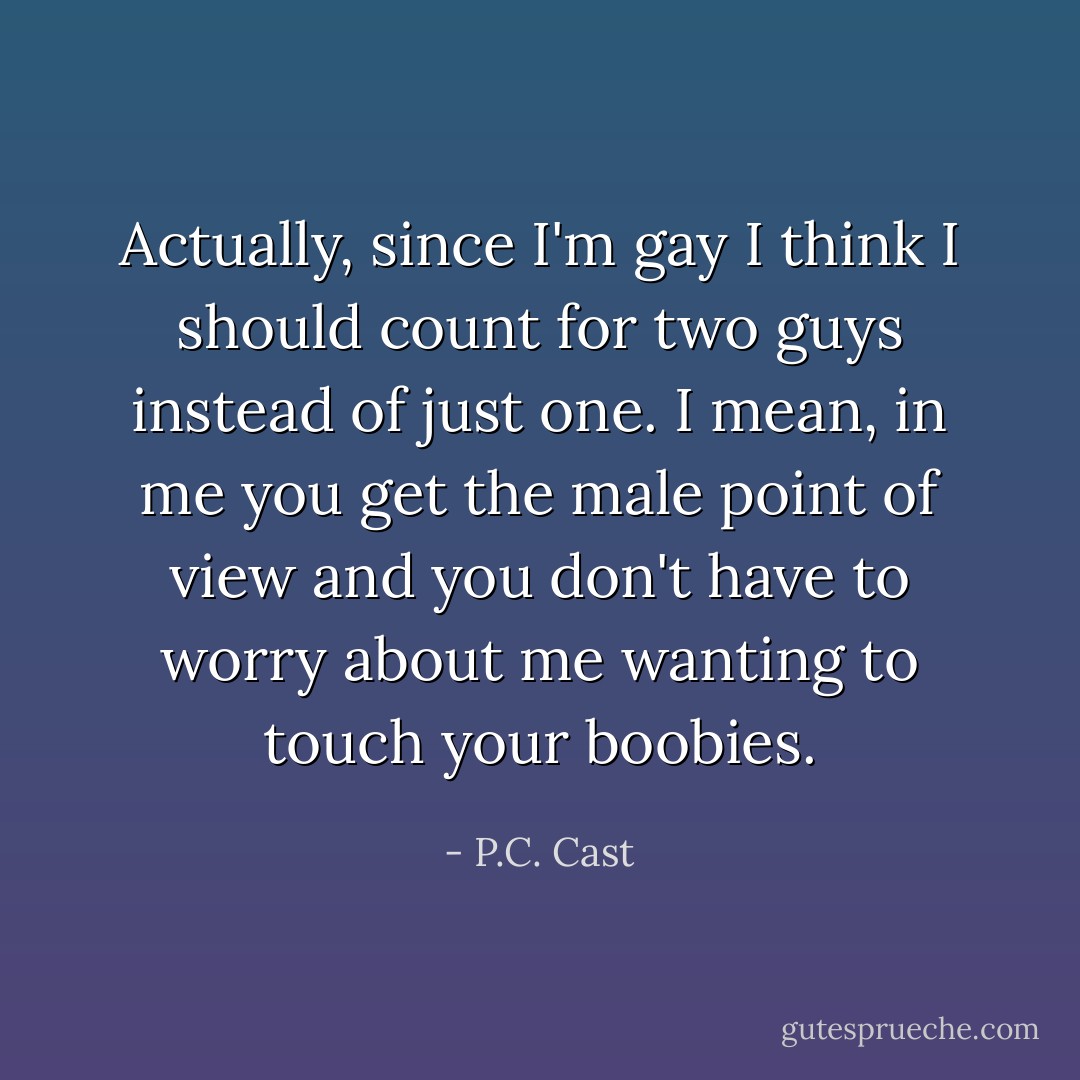 Actually, since I'm gay I think I should count for two guys instead of just one. I mean, in me you get the male point of view and you don't have to worry about me wanting to touch your boobies. - P.C. Cast