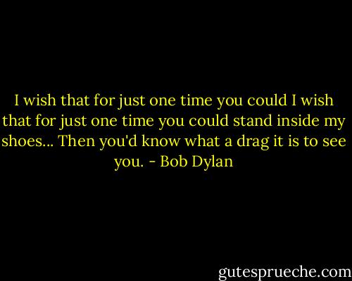 I wish that for just one time you could I wish that for just one time you could stand inside my shoes... Then you'd know what a drag it is to see you. - Bob Dylan
