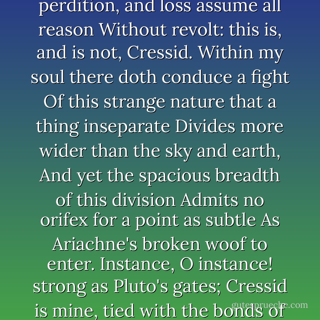 This she? no, this is Diomed's Cressida:<br />If beauty have a soul, this is not she;<br />If souls guide vows, if vows be sanctimonies,<br />If sanctimony be the gods' delight,<br />If there be rule in unity itself,<br />This is not she. O madness of discourse,<br />That cause sets up with and against itself!<br />Bi-fold authority! where reason can revolt<br />Without perdition, and loss assume all reason<br />Without revolt: this is, and is not, Cressid.<br />Within my soul there doth conduce a fight<br />Of this strange nature that a thing inseparate<br />Divides more wider than the sky and earth,<br />And yet the spacious breadth of this division<br />Admits no orifex for a point as subtle<br />As Ariachne's broken woof to enter.<br />Instance, O instance! strong as Pluto's gates;<br />Cressid is mine, tied with the bonds of heaven:<br />Instance, O instance! strong as heaven itself;<br />The bonds of heaven are slipp'd, dissolved, and loosed;<br />And with another knot, five-finger-tied,<br />The fractions of her faith, orts of her love,<br />The fragments, scraps, the bits and greasy relics<br />Of her o'er-eaten faith, are bound to Diomed. - William Shakespeare