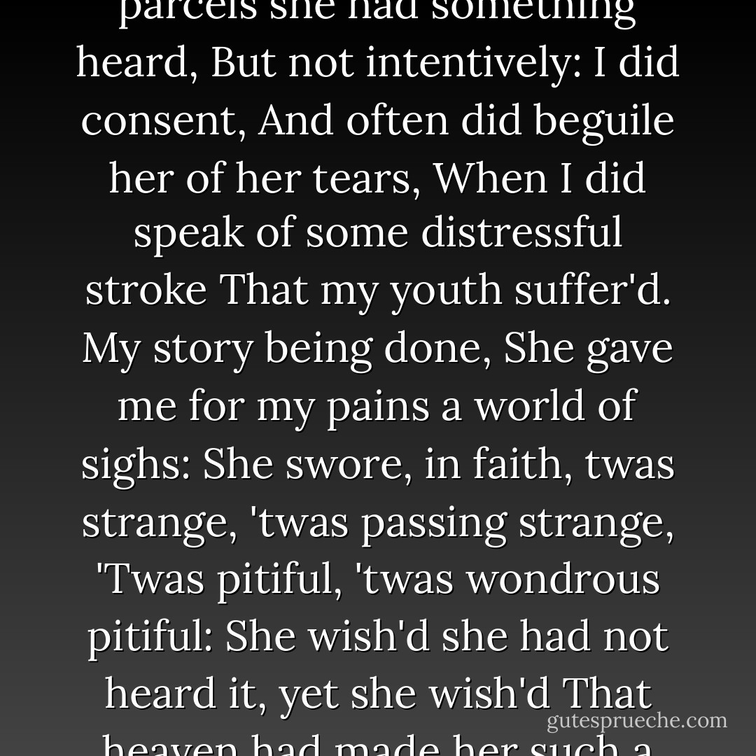 This to hear<br />Would Desdemona seriously incline:<br />But still the house-affairs would draw her thence:<br />Which ever as she could with haste dispatch,<br />She'ld come again, and with a greedy ear<br />Devour up my discourse: which I observing,<br />Took once a pliant hour, and found good means<br />To draw from her a prayer of earnest heart<br />That I would all my pilgrimage dilate,<br />Whereof by parcels she had something heard,<br />But not intentively: I did consent,<br />And often did beguile her of her tears,<br />When I did speak of some distressful stroke<br />That my youth suffer'd. My story being done,<br />She gave me for my pains a world of sighs:<br />She swore, in faith, twas strange, 'twas passing strange,<br />'Twas pitiful, 'twas wondrous pitiful:<br />She wish'd she had not heard it, yet she wish'd<br />That heaven had made her such a man: she thank'd me,<br />And bade me, if I had a friend that loved her,<br />I should but teach him how to tell my story.<br />And that would woo her. Upon this hint I spake:<br />She loved me for the dangers I had pass'd,<br />And I loved her that she did pity them.<br />This only is the witchcraft I have used:<br />Here comes the lady; let her witness it. - William Shakespeare