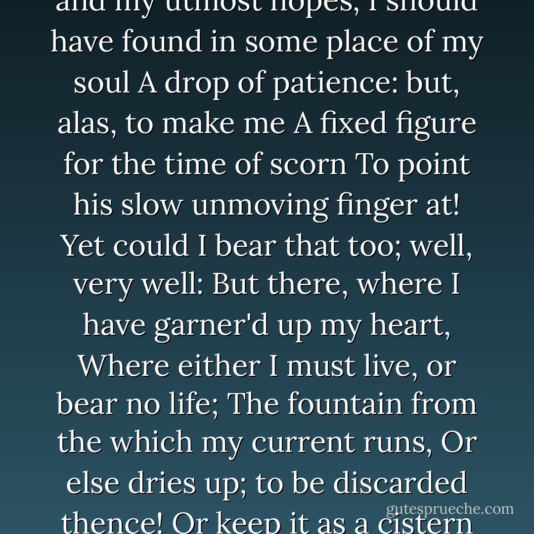 Had it pleased heaven<br />To try me with affliction; had they rain'd<br />All kinds of sores and shames on my bare head.<br />Steep'd me in poverty to the very lips,<br />Given to captivity me and my utmost hopes,<br />I should have found in some place of my soul<br />A drop of patience: but, alas, to make me<br />A fixed figure for the time of scorn<br />To point his slow unmoving finger at!<br />Yet could I bear that too; well, very well:<br />But there, where I have garner'd up my heart,<br />Where either I must live, or bear no life;<br />The fountain from the which my current runs,<br />Or else dries up; to be discarded thence!<br />Or keep it as a cistern for foul toads<br />To knot and gender in! Turn thy complexion there,<br />Patience, thou young and rose-lipp'd cherubin,--<br />Ay, there, look grim as hell! - William Shakespeare