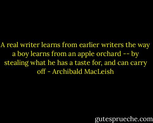 A real writer learns from earlier writers the way a boy learns from an apple orchard -- by stealing what he has a taste for, and can carry off - Archibald MacLeish