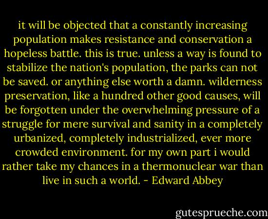 it will be objected that a constantly increasing population makes resistance and conservation a hopeless battle. this is true. unless a way is found to stabilize the nation's population, the parks can not be saved. or anything else worth a damn. wilderness preservation, like a hundred other good causes, will be forgotten under the overwhelming pressure of a struggle for mere survival and sanity in a completely urbanized, completely industrialized, ever more crowded environment. for my own part i would rather take my chances in a thermonuclear war than live in such a world. - Edward Abbey