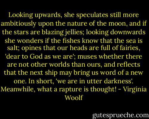 Looking upwards, she speculates still more ambitiously upon the nature of the moon, and if the stars are blazing jellies; looking downwards she wonders if the fishes know that the sea is salt; opines that our heads are full of fairies, 'dear to God as we are'; muses whether there are not other worlds than ours, and reflects that the next ship may bring us word of a new one. In short, 'we are in utter darkness'. Meanwhile, what a rapture is thought! - Virginia Woolf