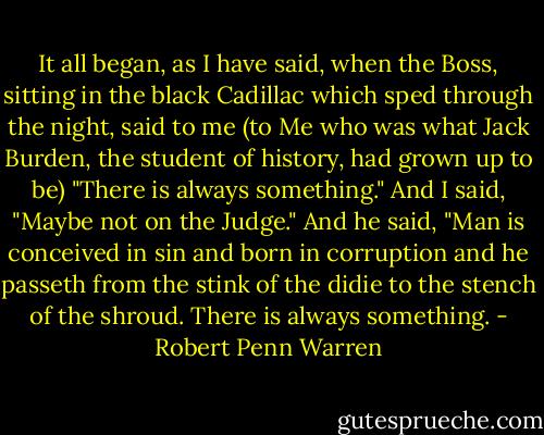 It all began, as I have said, when the Boss, sitting in the black Cadillac which sped through the night, said to me (to Me who was what Jack Burden, the student of history, had grown up to be) "There is always something."<br />And I said, "Maybe not on the Judge."<br />And he said, "Man is conceived in sin and born in corruption and he passeth from the stink of the didie to the stench of the shroud. There is always something. - Robert Penn Warren