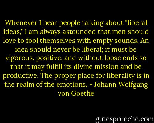 Whenever I hear people talking about "liberal ideas," I am always astounded that men should love to fool themselves with empty sounds. An idea should never be liberal; it must be vigorous, positive, and without loose ends so that it may fulfill its divine mission and be productive. The proper place for liberality is in the realm of the emotions. - Johann Wolfgang von Goethe