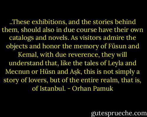 ..These exhibitions, and the stories behind them, should also in due course have their own catalogs and novels. As visitors admire the objects and honor the memory of Füsun and Kemal, with due reverence, they will understand that, like the tales of Leyla and Mecnun or Hüsn and Așk, this is not simply a story of lovers, but of the entire realm, that is, of Istanbul. - Orhan Pamuk