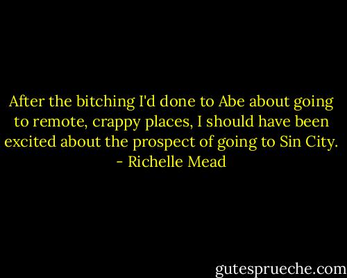 After the bitching I'd done to Abe about going to remote, crappy places, I should have been excited about the prospect of going to Sin City. - Richelle Mead