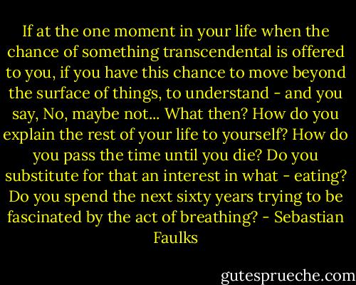 If at the one moment in your life when the chance of something transcendental is offered to you, if you have this chance to move beyond the surface of things, to understand - and you say, No, maybe not... What then? How do you explain the rest of your life to yourself? How do you pass the time until you die? Do you substitute for that an interest in what - eating? Do you spend the next sixty years trying to be fascinated by the act of breathing? - Sebastian Faulks