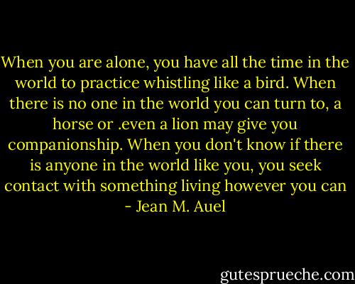When you are alone, you have all the time in the world to practice whistling like a bird. When there is no one in the world you can turn to, a horse or .even a lion may give you companionship. When you don't know if there is anyone in the world like you, you seek contact with something living however you can - Jean M. Auel