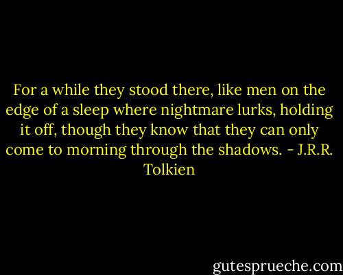 For a while they stood there, like men on the edge of a sleep where nightmare lurks, holding it off, though they know that they can only come to morning through the shadows. - J.R.R. Tolkien
