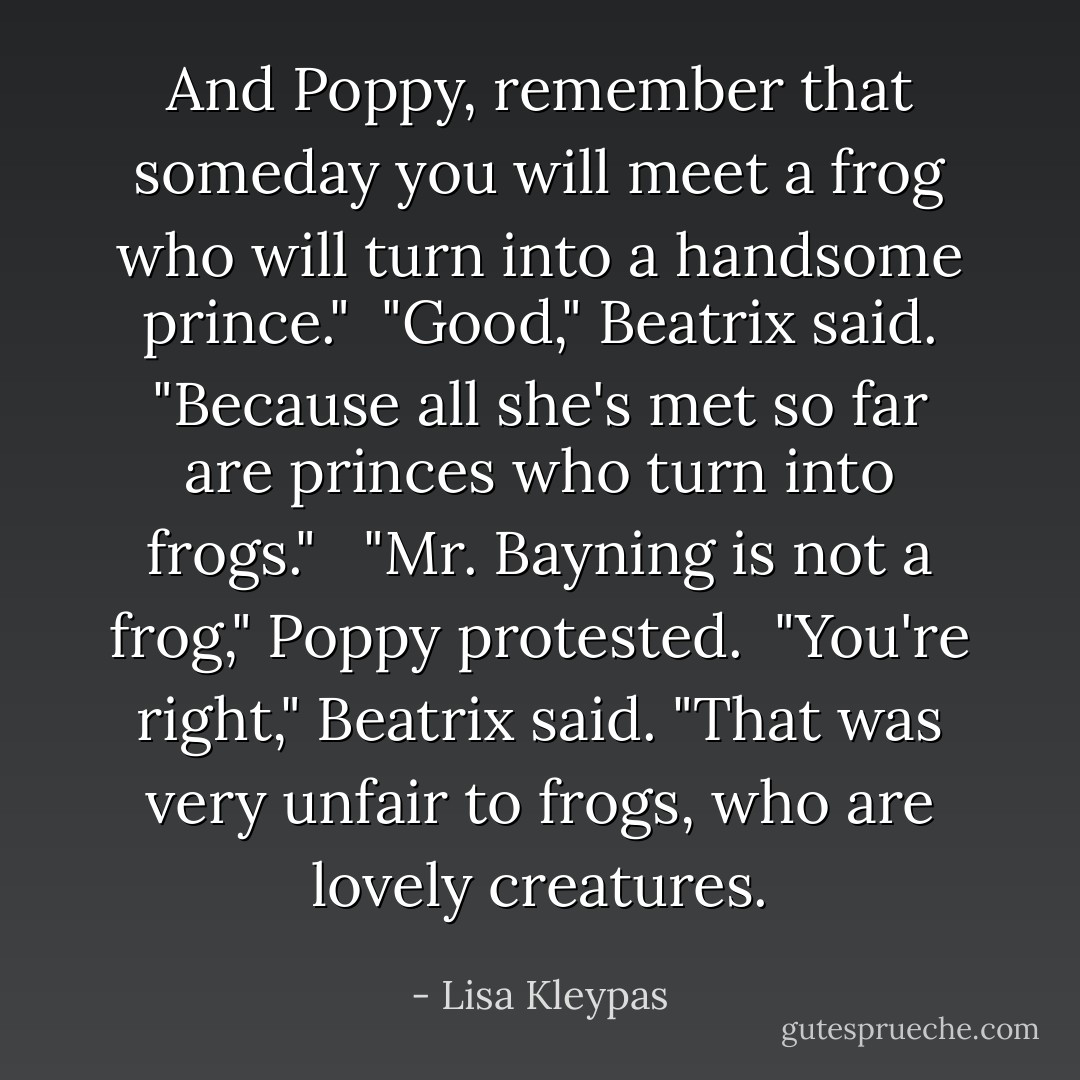 And Poppy, remember that someday you will meet a frog who will turn into a handsome prince."<br /><br />"Good," Beatrix said. "Because all she's met so far are princes who turn into frogs." <br /><br />"Mr. Bayning is not a frog," Poppy protested.<br /><br />"You're right," Beatrix said. "That was very unfair to frogs, who are lovely creatures. - Lisa Kleypas