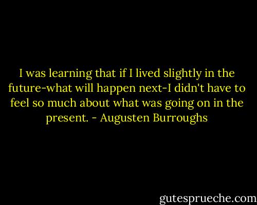 I was learning that if I lived slightly in the future-what will happen next-I didn't have to feel so much about what was going on in the present. - Augusten Burroughs