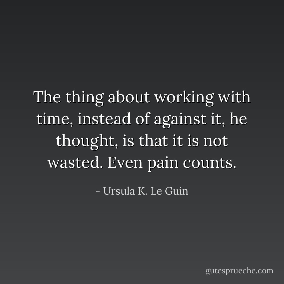 The thing about working with time, instead of against it, he thought, is that it is not wasted. Even pain counts. - Ursula K. Le Guin