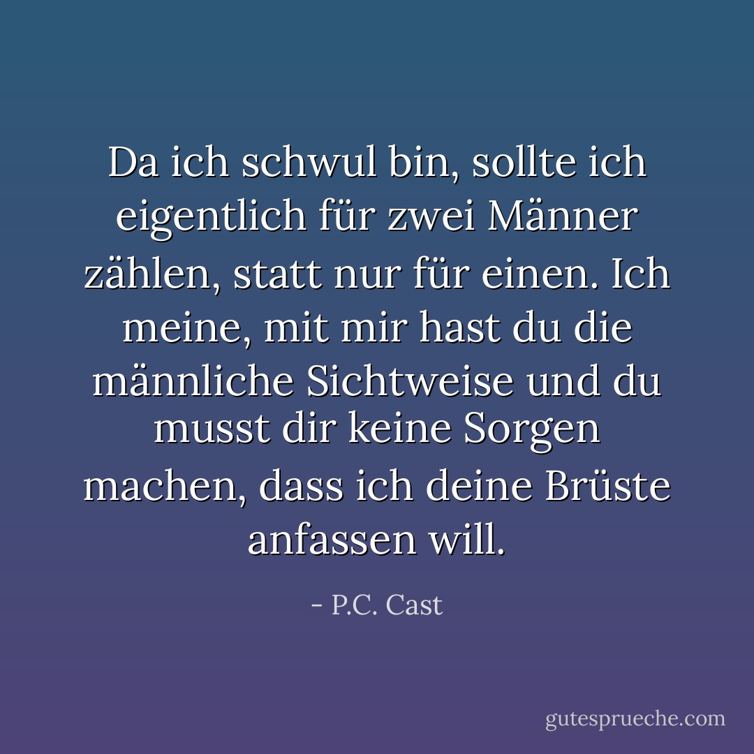 Da ich schwul bin, sollte ich eigentlich für zwei Männer zählen, statt nur für einen. Ich meine, mit mir hast du die männliche Sichtweise und du musst dir keine Sorgen machen, dass ich deine Brüste anfassen will. - P.C. Cast<