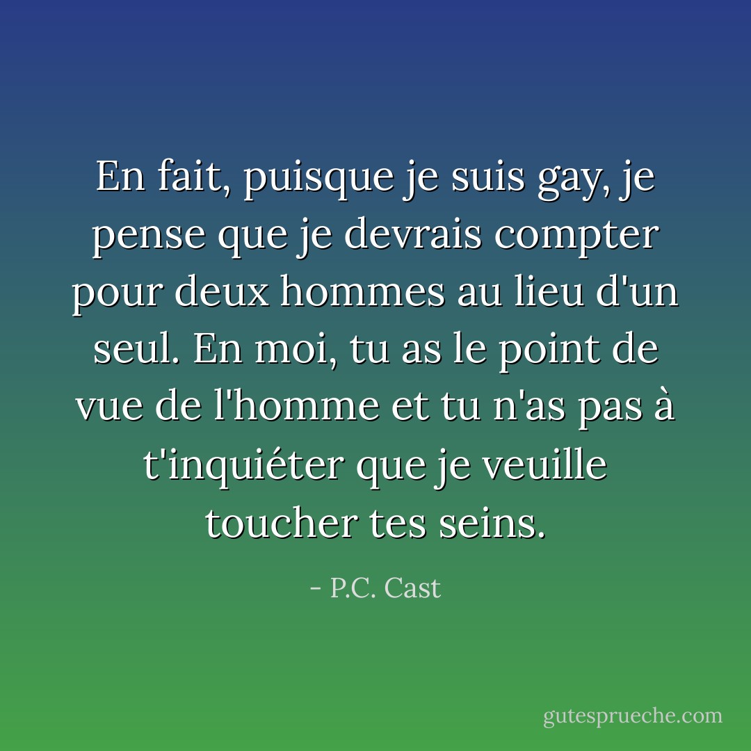 En fait, puisque je suis gay, je pense que je devrais compter pour deux hommes au lieu d'un seul. En moi, tu as le point de vue de l'homme et tu n'as pas à t'inquiéter que je veuille toucher tes seins. - P.C. Cast