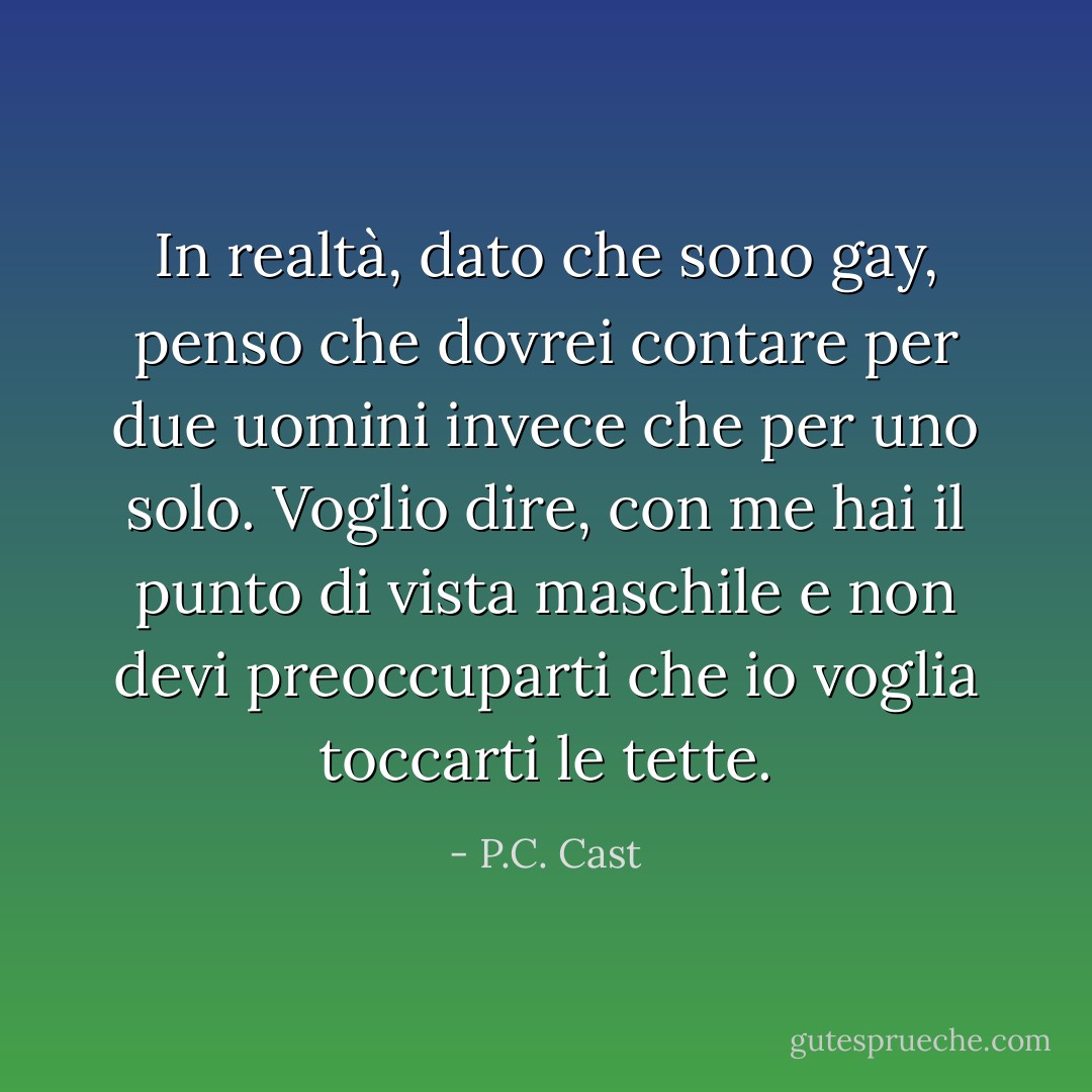 In realtà, dato che sono gay, penso che dovrei contare per due uomini invece che per uno solo. Voglio dire, con me hai il punto di vista maschile e non devi preoccuparti che io voglia toccarti le tette. - P.C. Cast